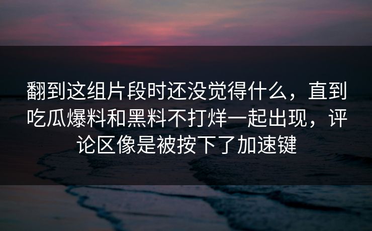翻到这组片段时还没觉得什么，直到吃瓜爆料和黑料不打烊一起出现，评论区像是被按下了加速键