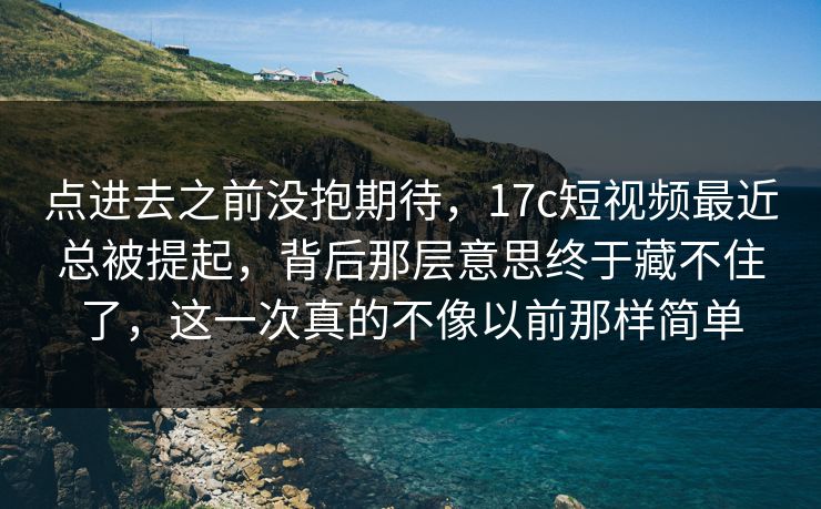 点进去之前没抱期待，17c短视频最近总被提起，背后那层意思终于藏不住了，这一次真的不像以前那样简单