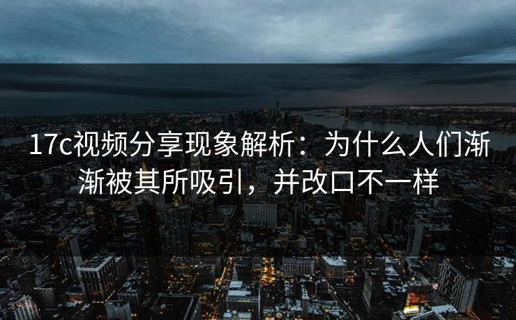 17c视频分享现象解析：为什么人们渐渐被其所吸引，并改口不一样