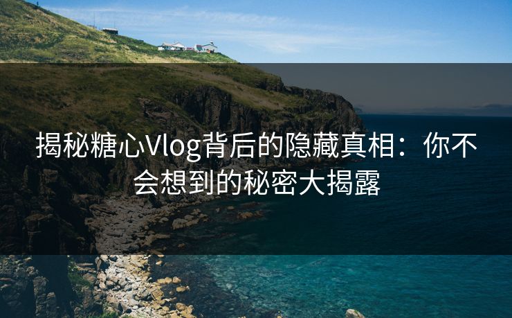 揭秘糖心Vlog背后的隐藏真相：你不会想到的秘密大揭露