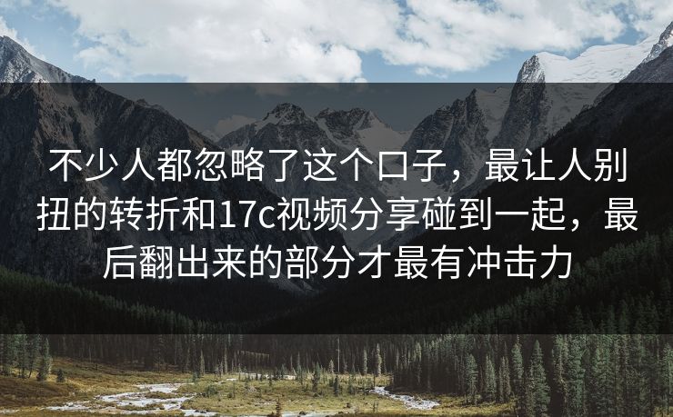 不少人都忽略了这个口子，最让人别扭的转折和17c视频分享碰到一起，最后翻出来的部分才最有冲击力