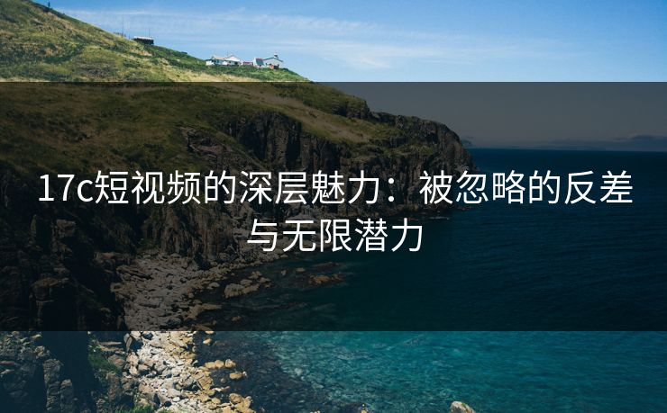 17c短视频的深层魅力：被忽略的反差与无限潜力