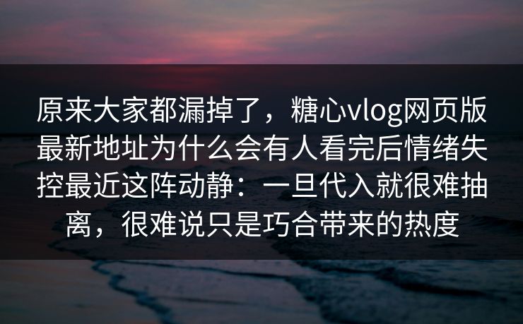 原来大家都漏掉了，糖心vlog网页版最新地址为什么会有人看完后情绪失控最近这阵动静：一旦代入就很难抽离，很难说只是巧合带来的热度