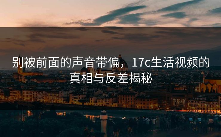 别被前面的声音带偏，17c生活视频的真相与反差揭秘