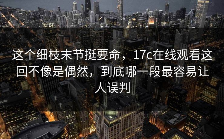 这个细枝末节挺要命，17c在线观看这回不像是偶然，到底哪一段最容易让人误判