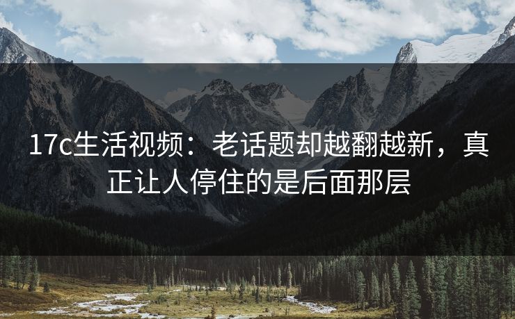 17c生活视频：老话题却越翻越新，真正让人停住的是后面那层