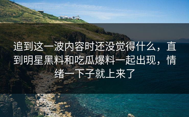 追到这一波内容时还没觉得什么，直到明星黑料和吃瓜爆料一起出现，情绪一下子就上来了