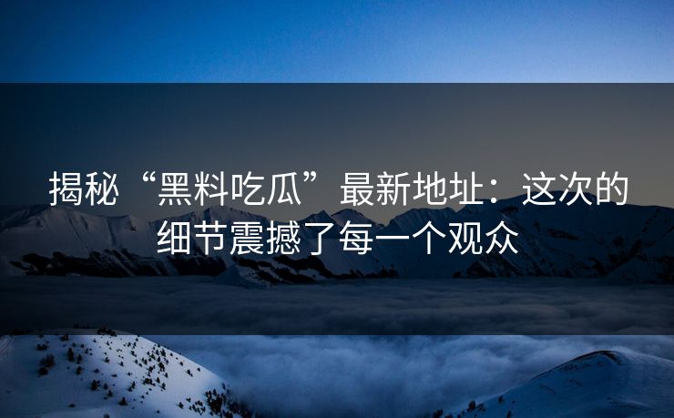 揭秘“黑料吃瓜”最新地址：这次的细节震撼了每一个观众