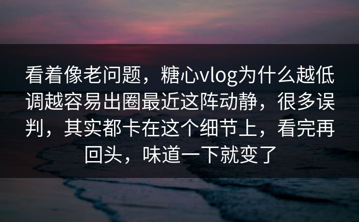 看着像老问题，糖心vlog为什么越低调越容易出圈最近这阵动静，很多误判，其实都卡在这个细节上，看完再回头，味道一下就变了
