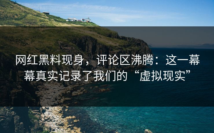 网红黑料现身，评论区沸腾：这一幕幕真实记录了我们的“虚拟现实”