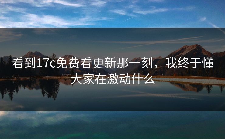 看到17c免费看更新那一刻，我终于懂大家在激动什么