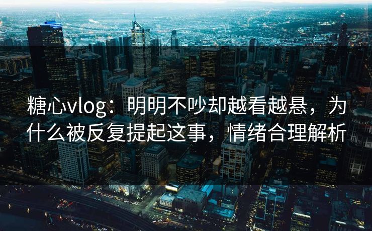糖心vlog：明明不吵却越看越悬，为什么被反复提起这事，情绪合理解析