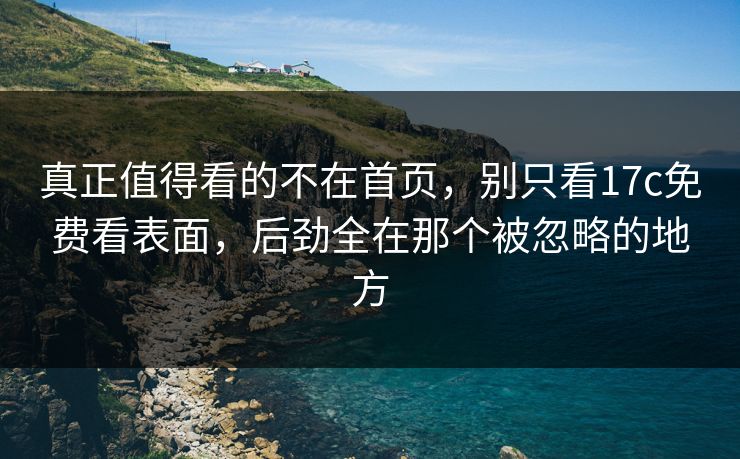 真正值得看的不在首页，别只看<strong>17C</strong>免费看表面，后劲全在那个被忽略的地方