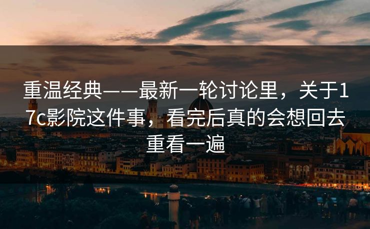 重温经典——最新一轮讨论里，关于17c影院这件事，看完后真的会想回去重看一遍