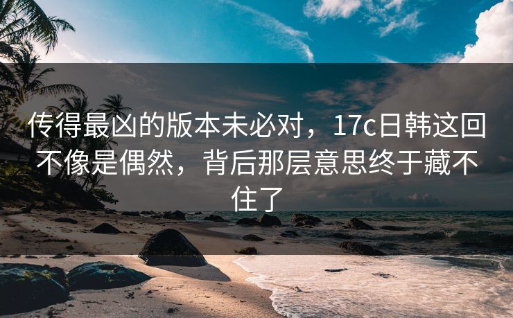 传得最凶的版本未必对，<strong>17C</strong>日韩这回不像是偶然，背后那层意思终于藏不住了