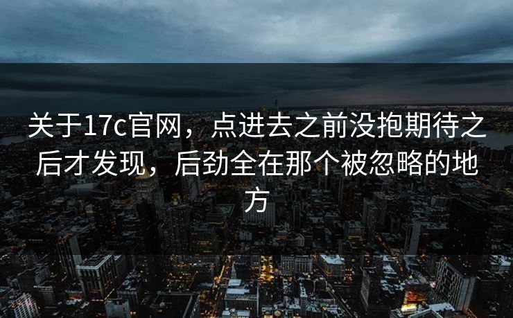 关于<strong>17C</strong>官网，点进去之前没抱期待之后才发现，后劲全在那个被忽略的地方