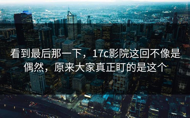 看到最后那一下，<strong>17C</strong>影院这回不像是偶然，原来大家真正盯的是这个