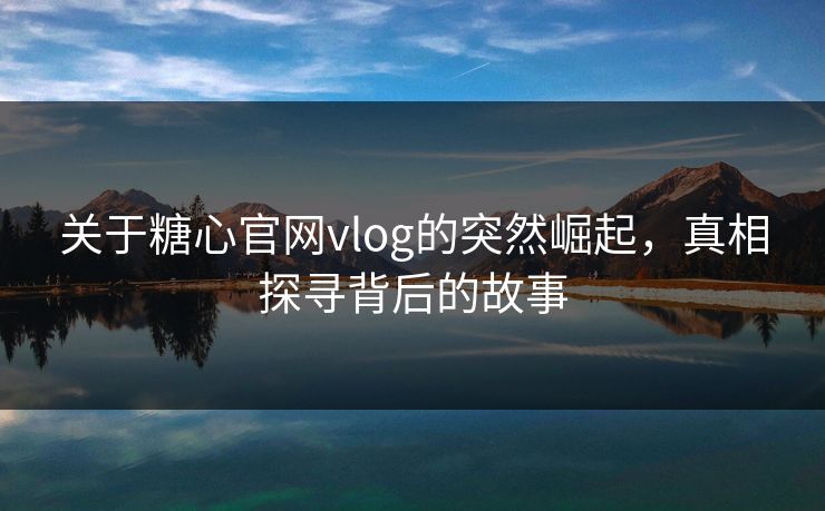 关于糖心官网vlog的突然崛起，真相探寻背后的故事