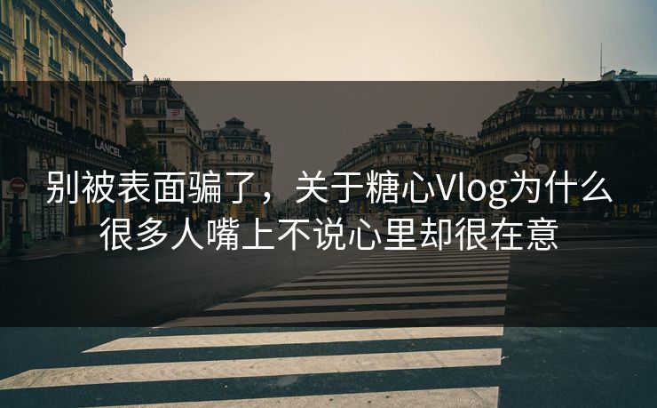 别被表面骗了，关于糖心Vlog为什么很多人嘴上不说心里却很在意