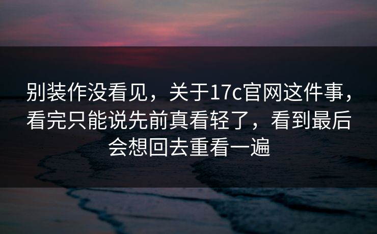 别装作没看见，关于<strong>17C</strong>官网这件事，看完只能说先前真看轻了，看到最后会想回去重看一遍