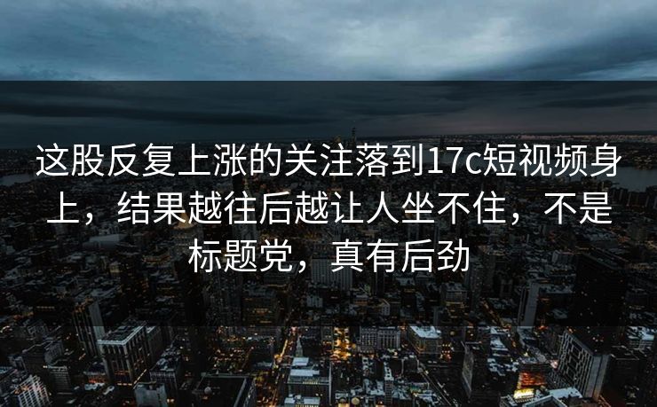 这股反复上涨的关注落到17c短视频身上，结果越往后越让人坐不住，不是标题党，真有后劲