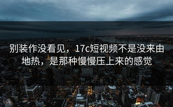 别装作没看见，17c短视频不是没来由地热，是那种慢慢压上来的感觉