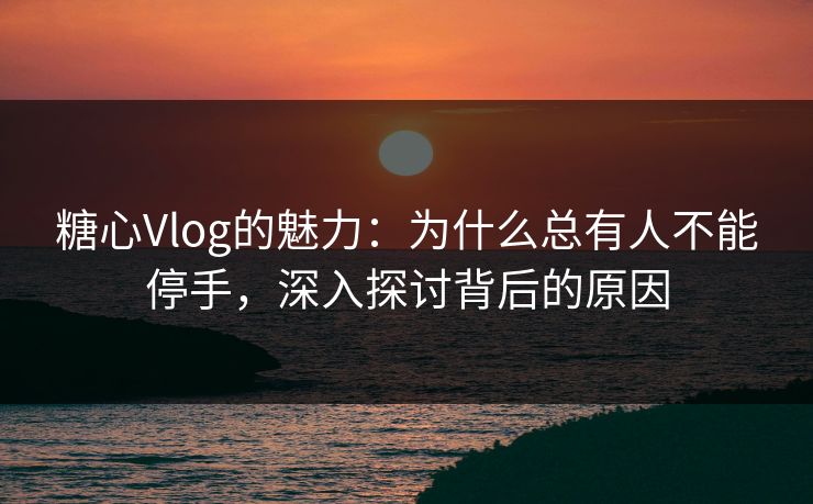 糖心Vlog的魅力：为什么总有人不能停手，深入探讨背后的原因