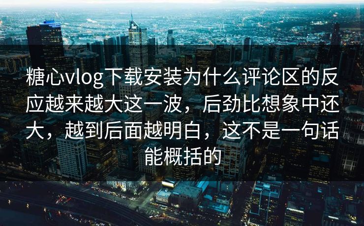 糖心vlog下载安装为什么评论区的反应越来越大这一波，后劲比想象中还大，越到后面越明白，这不是一句话能概括的