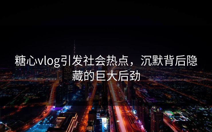 糖心vlog引发社会热点，沉默背后隐藏的巨大后劲