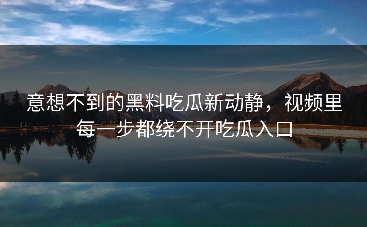 意想不到的黑料吃瓜新动静，视频里每一步都绕不开吃瓜入口