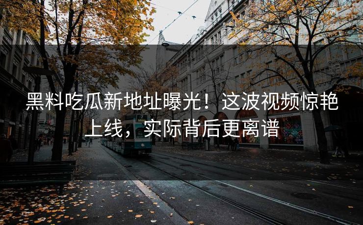 黑料吃瓜新地址曝光！这波视频惊艳上线，实际背后更离谱