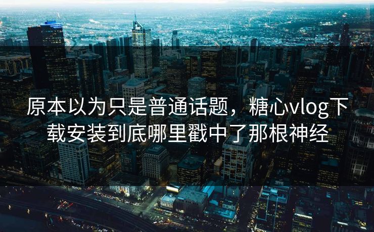 原本以为只是普通话题，糖心vlog下载安装到底哪里戳中了那根神经
